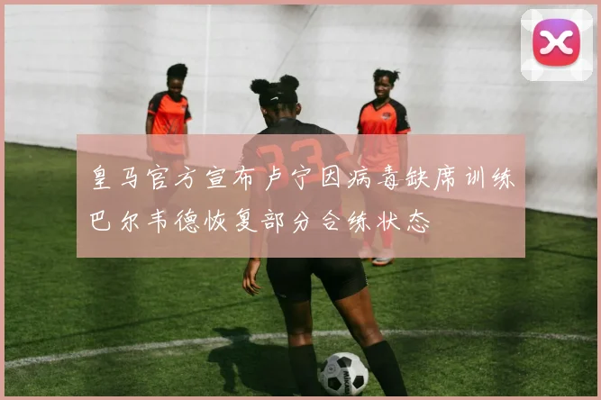 皇马官方宣布卢宁因病毒缺席训练巴尔韦德恢复部分合练状态