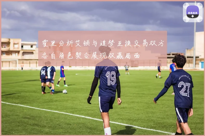 霍里分析艾顿与追梦互换交易双方各自角色契合展现双赢局面