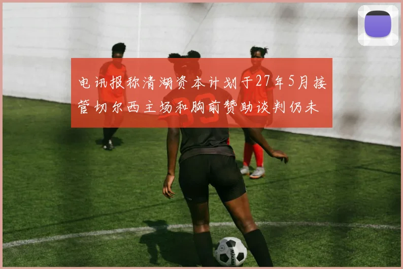 电讯报称清湖资本计划于27年5月接管切尔西主场和胸前赞助谈判仍未取得进展