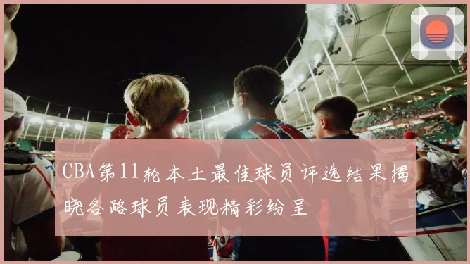 CBA第11轮本土最佳球员评选结果揭晓各路球员表现精彩纷呈