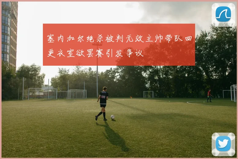 塞内加尔绝杀被判无效主帅带队回更衣室欲罢赛引发争议
