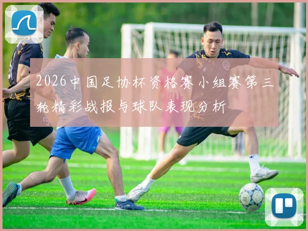 2026中国足协杯资格赛小组赛第三轮精彩战报与球队表现分析