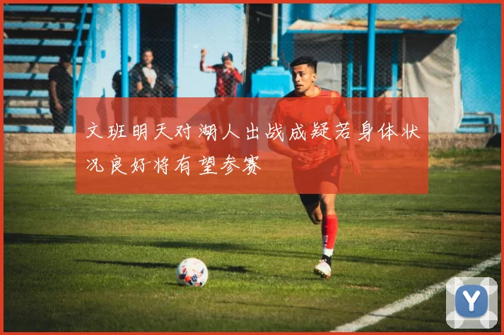 文班明天对湖人出战成疑若身体状况良好将有望参赛