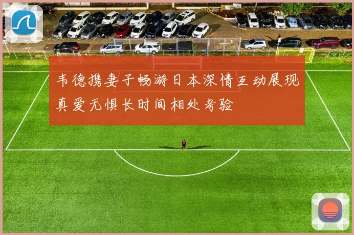 韦德携妻子畅游日本深情互动展现真爱无惧长时间相处考验