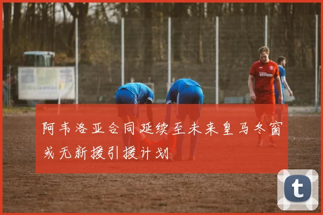 阿韦洛亚合同延续至未来皇马冬窗或无新援引援计划