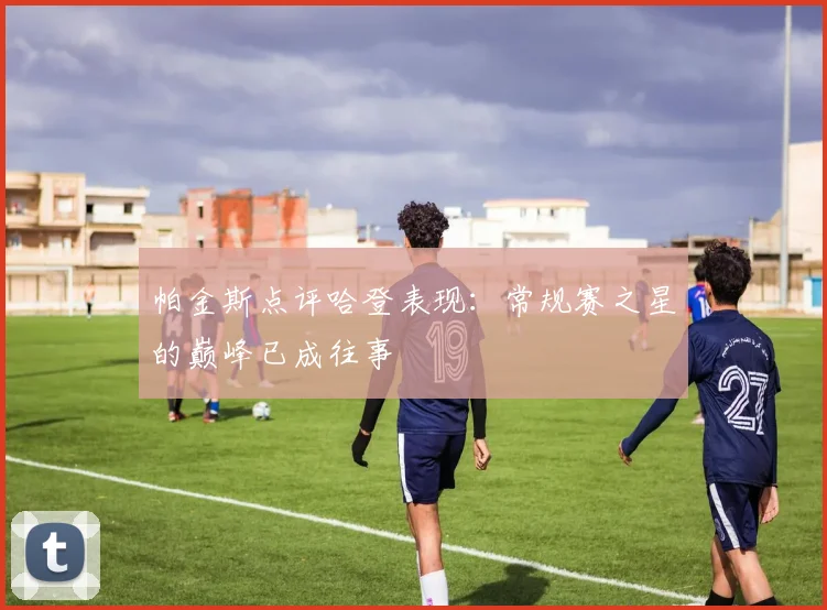 帕金斯点评哈登表现：常规赛之星的巅峰已成往事
