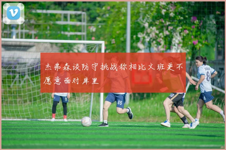 杰弗森谈防守挑战称相比文班更不愿意面对库里