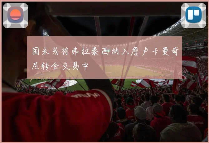 国米或将弗拉泰西纳入詹卢卡曼奇尼转会交易中