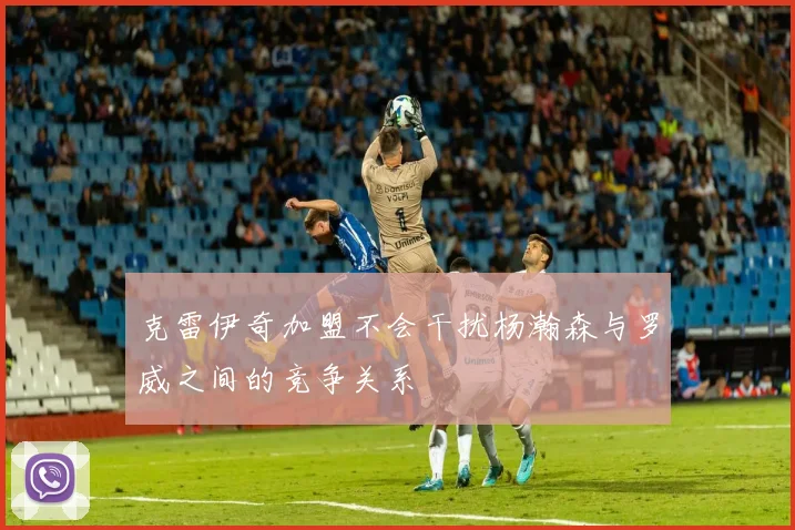 克雷伊奇加盟不会干扰杨瀚森与罗威之间的竞争关系
