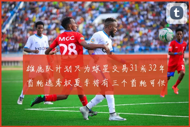 雄鹿队计划只为球星交易31或32年首轮选秀权夏季将有三个首轮可供交易