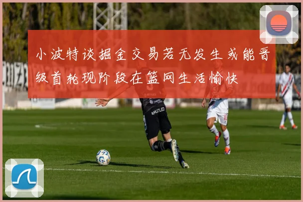 小波特谈掘金交易若无发生或能晋级首轮现阶段在篮网生活愉快