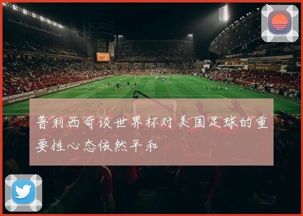 普利西奇谈世界杯对美国足球的重要性心态依然平和