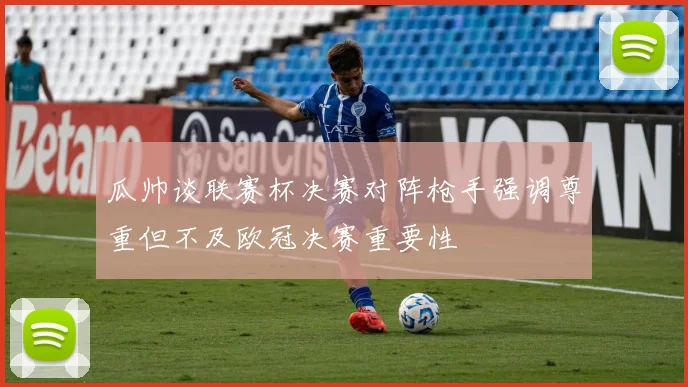 瓜帅谈联赛杯决赛对阵枪手强调尊重但不及欧冠决赛重要性