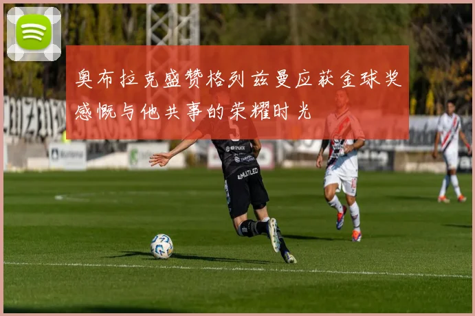 奥布拉克盛赞格列兹曼应获金球奖感慨与他共事的荣耀时光