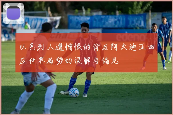以色列人遭憎恨的背后阿夫迪亚回应世界局势的误解与偏见