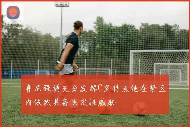 鲁尼强调充分发挥C罗特点他在禁区内依然具备决定性威胁